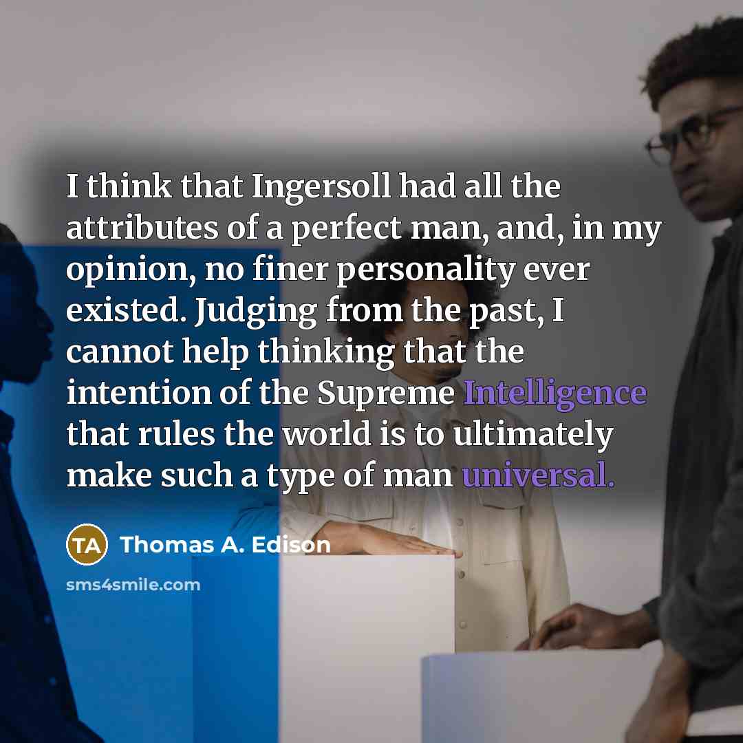 “I think that Ingersoll had all the attributes of a perfect man, and, in my opinion, no finer personality ever existed. Judging from the past, I cannot help thinking that the intention of the Supreme Intelligence that rules the world is to ultimately make such a type of man universal.” quote by Thomas A. Edison