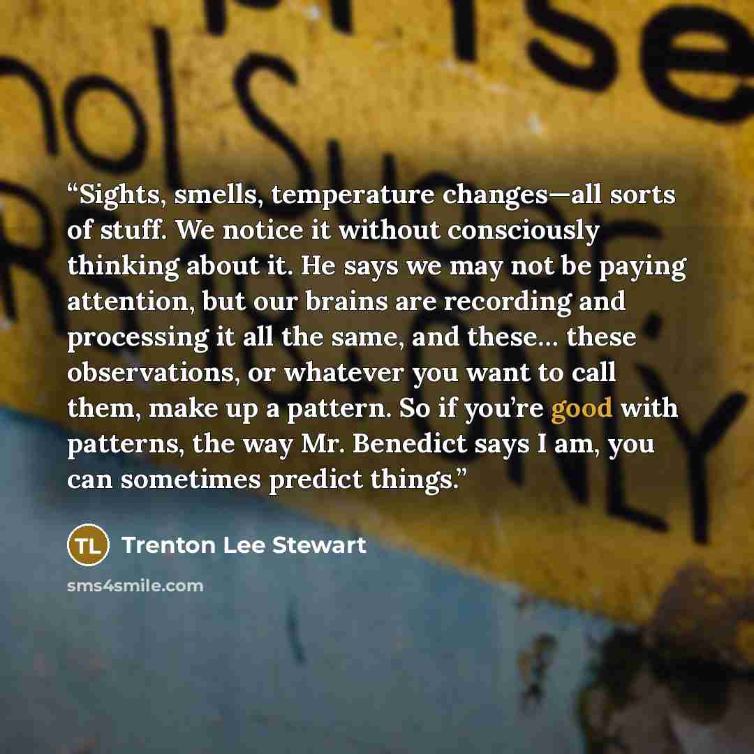 “Sights, smells, temperature changes—all sorts of stuff. We notice it without consciously thinking about it. He says we may not be paying attention, but our brains are recording and processing it all the same, and these… these observations, or whatever you want to call them, make up a pattern. So…” quote by Trenton Lee Stewart