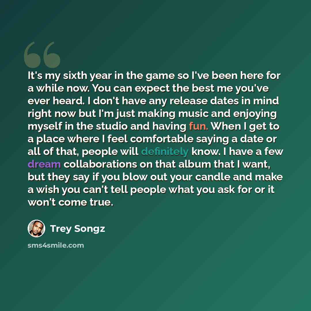 “It's my sixth year in the game so I've been here for a while now. You can expect the best me you've ever heard. I don't have any release dates in mind right now but I'm just making music and enjoying myself in the studio and having fun. When I get to a place where I feel comfortable saying a date…” quote by Trey Songz