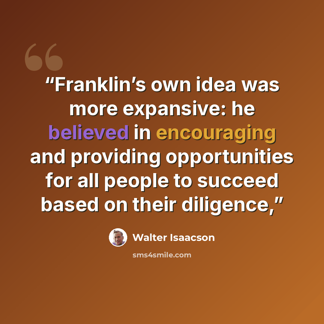 “Franklin’s own idea was more expansive: he believed in encouraging and providing opportunities for all people to succeed based on their diligence,” quote by Walter Isaacson