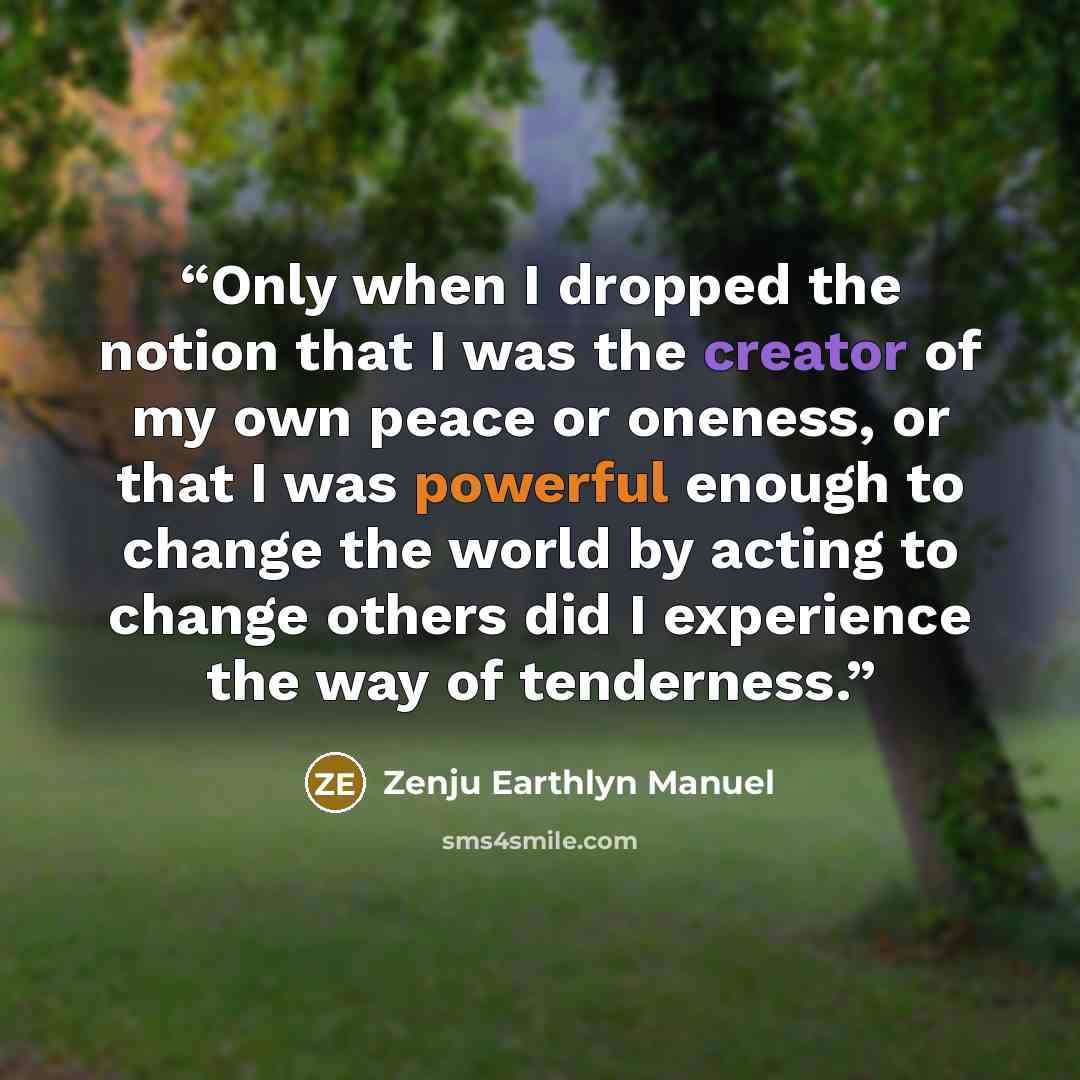 “Only when I dropped the notion that I was the creator of my own peace or oneness, or that I was powerful enough to change the world by acting to change others did I experience the way of tenderness.” quote by Zenju Earthlyn Manuel