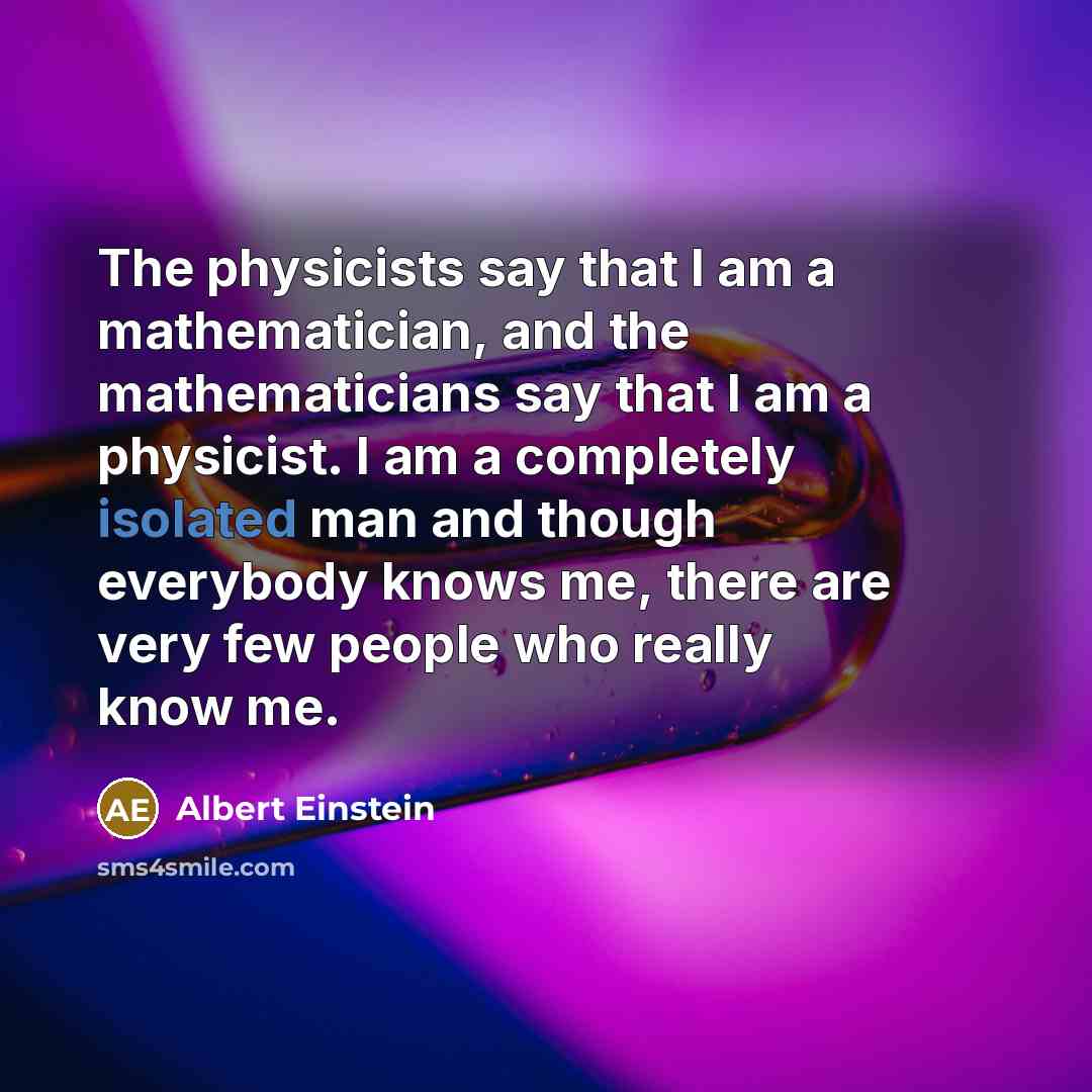 “The physicists say that I am a mathematician, and the mathematicians say that I am a physicist. I am a completely isolated man and though everybody knows me, there are very few people who really know me.” quote by Albert Einstein