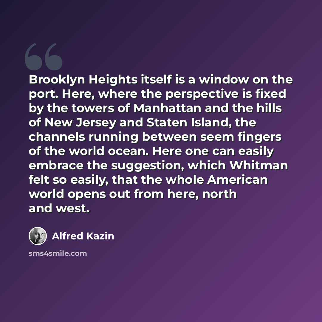 “Brooklyn Heights itself is a window on the port. Here, where the perspective is fixed by the towers of Manhattan and the hills of New Jersey and Staten Island, the channels running between seem fingers of the world ocean. Here one can easily embrace the suggestion, which Whitman felt so easily…” quote by Alfred Kazin