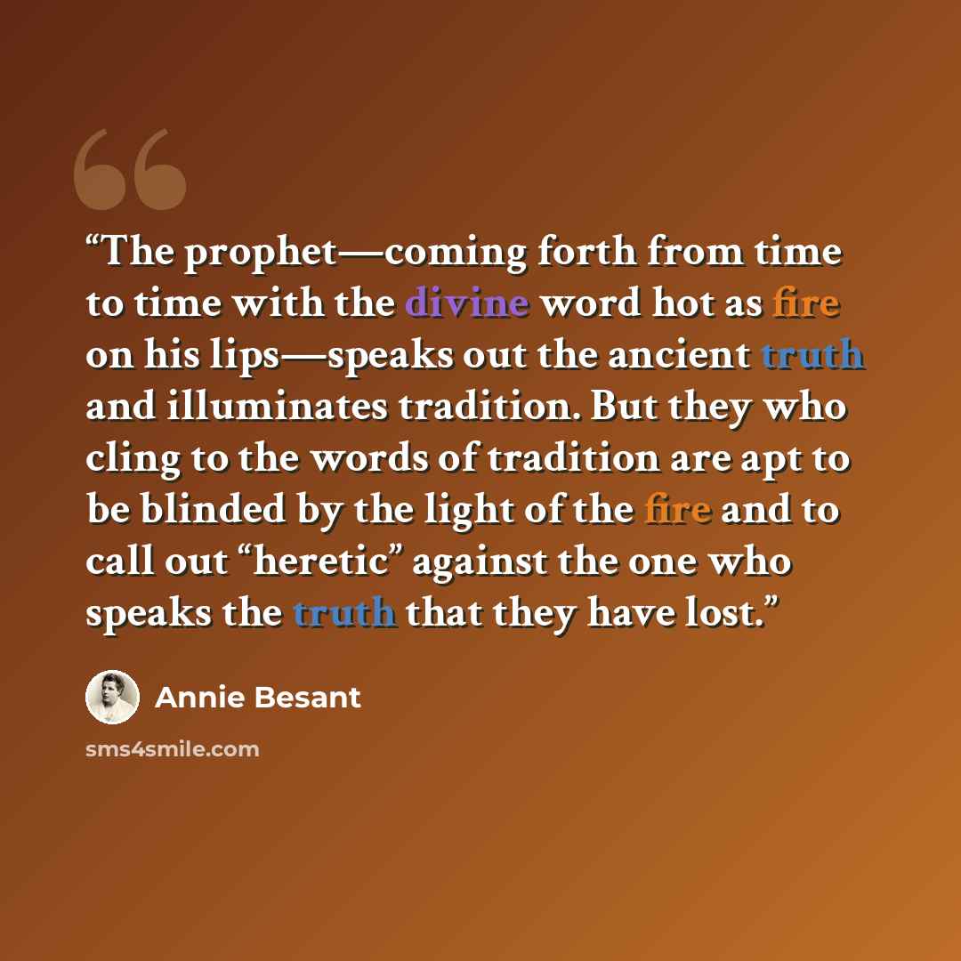 “The prophet—coming forth from time to time with the divine word hot as fire on his lips—speaks out the ancient truth and illuminates tradition. But they who cling to the words of tradition are apt to be blinded by the light of the fire and to call out “heretic” against the one who speaks the truth…” quote by Annie Besant