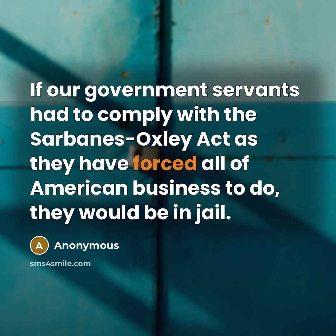 “If our government servants had to comply with the Sarbanes-Oxley Act as they have forced all of American business to do, they would be in jail.” quote by Anonymous