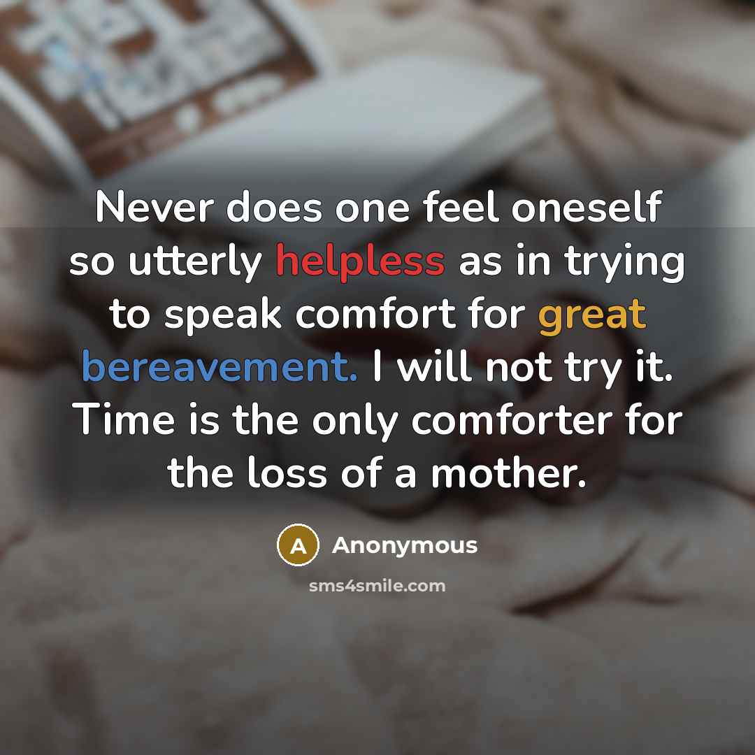 “Never does one feel oneself so utterly helpless as in trying to speak comfort for great bereavement. I will not try it. Time is the only comforter for the loss of a mother.” quote by Anonymous