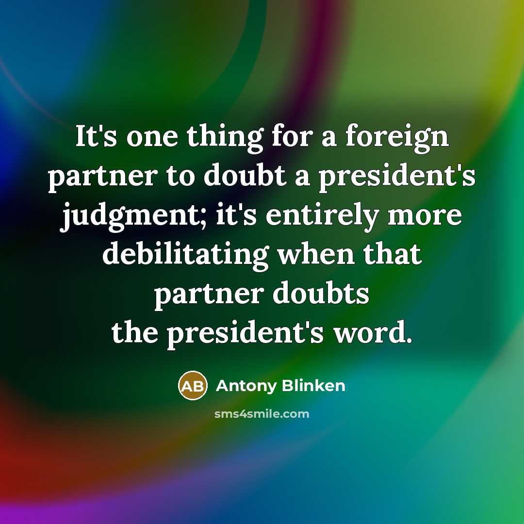 “It's one thing for a foreign partner to doubt a president's judgment; it's entirely more debilitating when that partner doubts the president's word.” quote by Antony Blinken