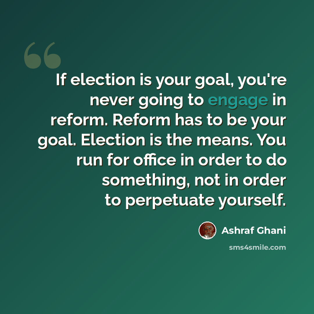 “If election is your goal, you're never going to engage in reform. Reform has to be your goal. Election is the means. You run for office in order to do something, not in order to perpetuate yourself.” quote by Ashraf Ghani