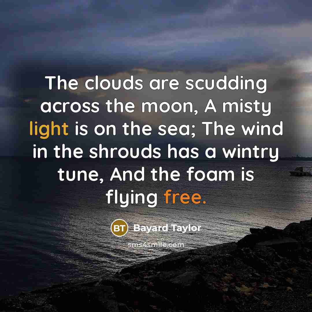 “The clouds are scudding across the moon, A misty light is on the sea; The wind in the shrouds has a wintry tune, And the foam is flying free.” quote by Bayard Taylor