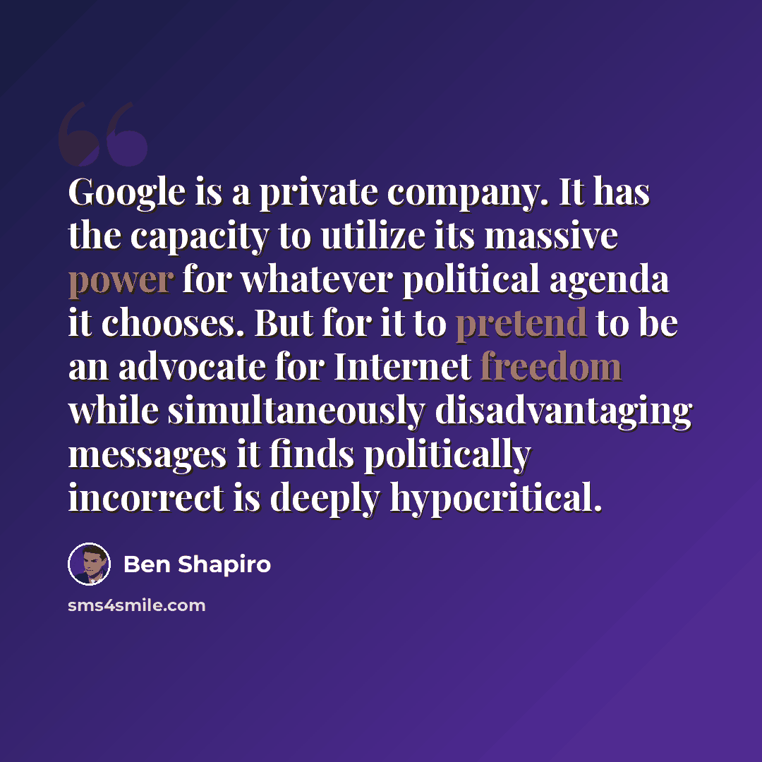 “Google is a private company. It has the capacity to utilize its massive power for whatever political agenda it chooses. But for it to pretend to be an advocate for Internet freedom while simultaneously disadvantaging messages it finds politically incorrect is deeply hypocritical.” quote by Ben Shapiro