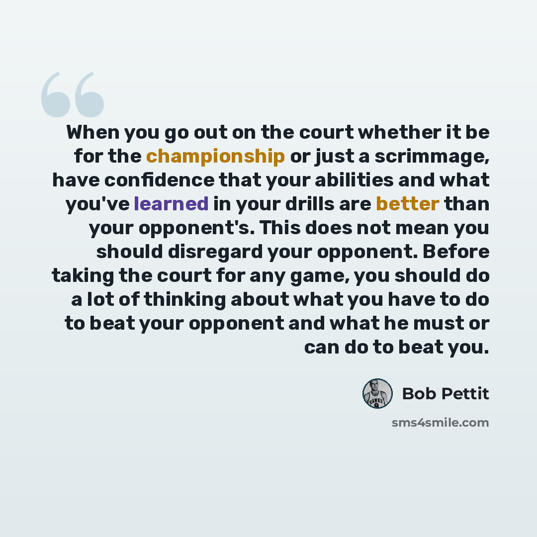 “When you go out on the court whether it be for the championship or just a scrimmage, have confidence that your abilities and what you've learned in your drills are better than your opponent's. This does not mean you should disregard your opponent. Before taking the court for any game, you should…” quote by Bob Pettit