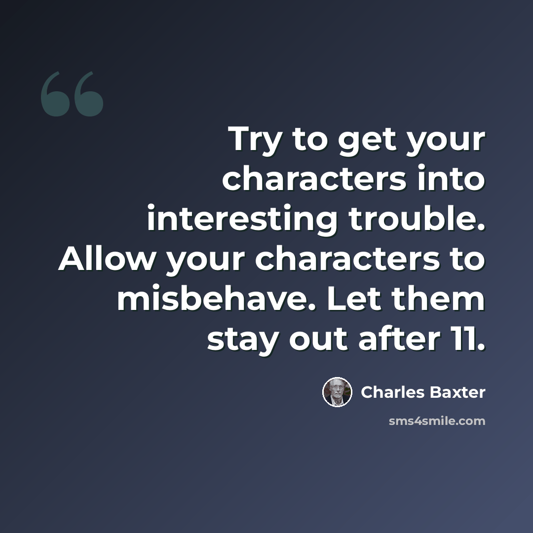 “Try to get your characters into interesting trouble. Allow your characters to misbehave. Let them stay out after 11.” quote by Charles Baxter