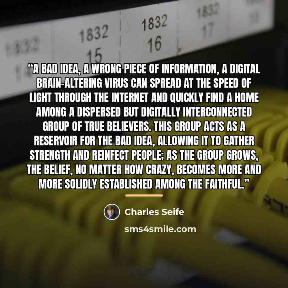 “A bad idea, a wrong piece of information, a digital brain-altering virus can spread at the speed of light through the internet and quickly find a home among a dispersed but digitally interconnected group of true believers. This group acts as a reservoir for the bad idea, allowing it to gather…” quote by Charles Seife