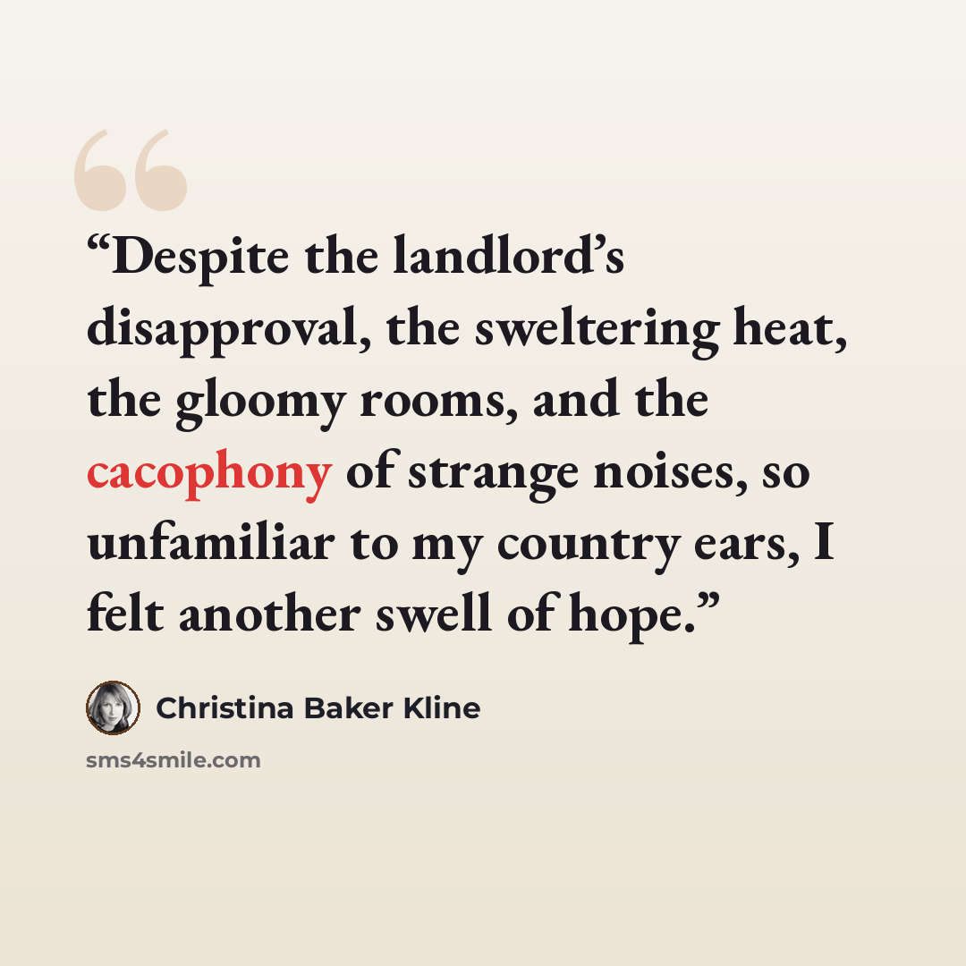 “Despite the landlord’s disapproval, the sweltering heat, the gloomy rooms, and the cacophony of strange noises, so unfamiliar to my country ears, I felt another swell of hope.” quote by Christina Baker Kline
