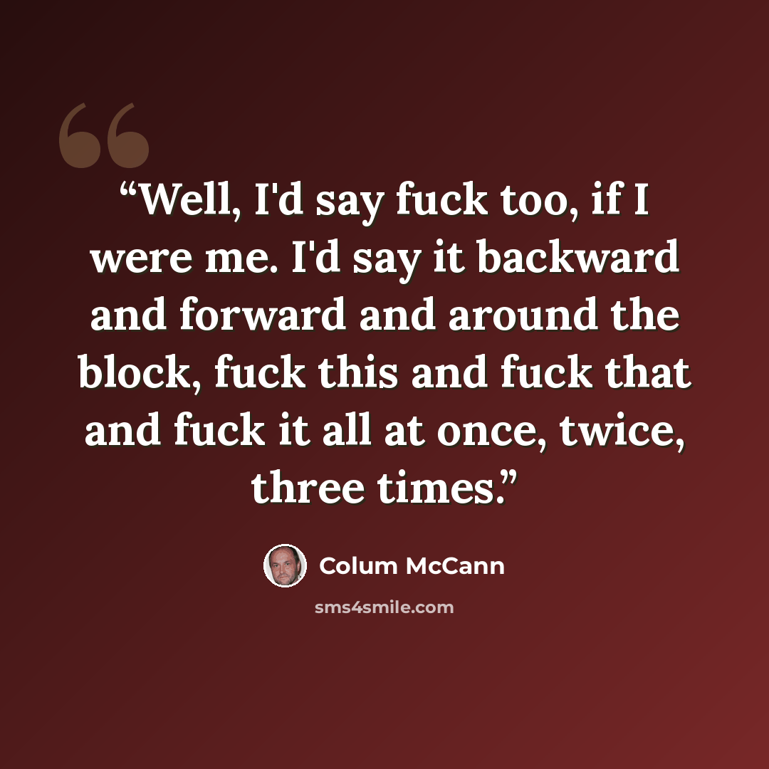 “Well, I'd say fuck too, if I were me. I'd say it backward and forward and around the block, fuck this and fuck that and fuck it all at once, twice, three times.” quote by Colum McCann