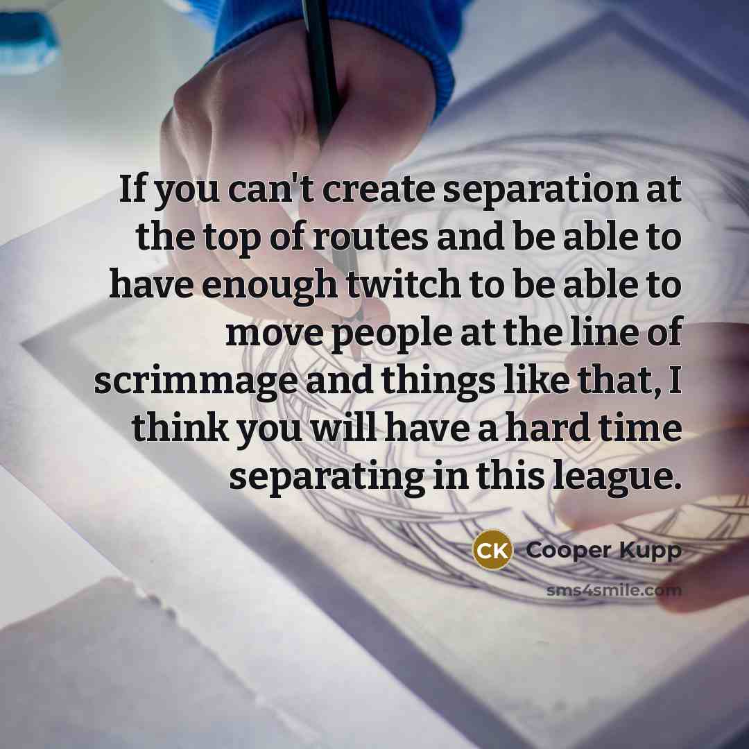 “If you can't create separation at the top of routes and be able to have enough twitch to be able to move people at the line of scrimmage and things like that, I think you will have a hard time separating in this league.” quote by Cooper Kupp