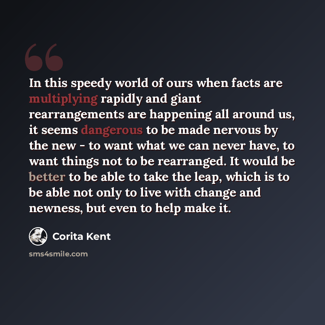 “In this speedy world of ours when facts are multiplying rapidly and giant rearrangements are happening all around us, it seems dangerous to be made nervous by the new - to want what we can never have, to want things not to be rearranged. It would be better to be able to take the leap, which is to…” quote by Corita Kent
