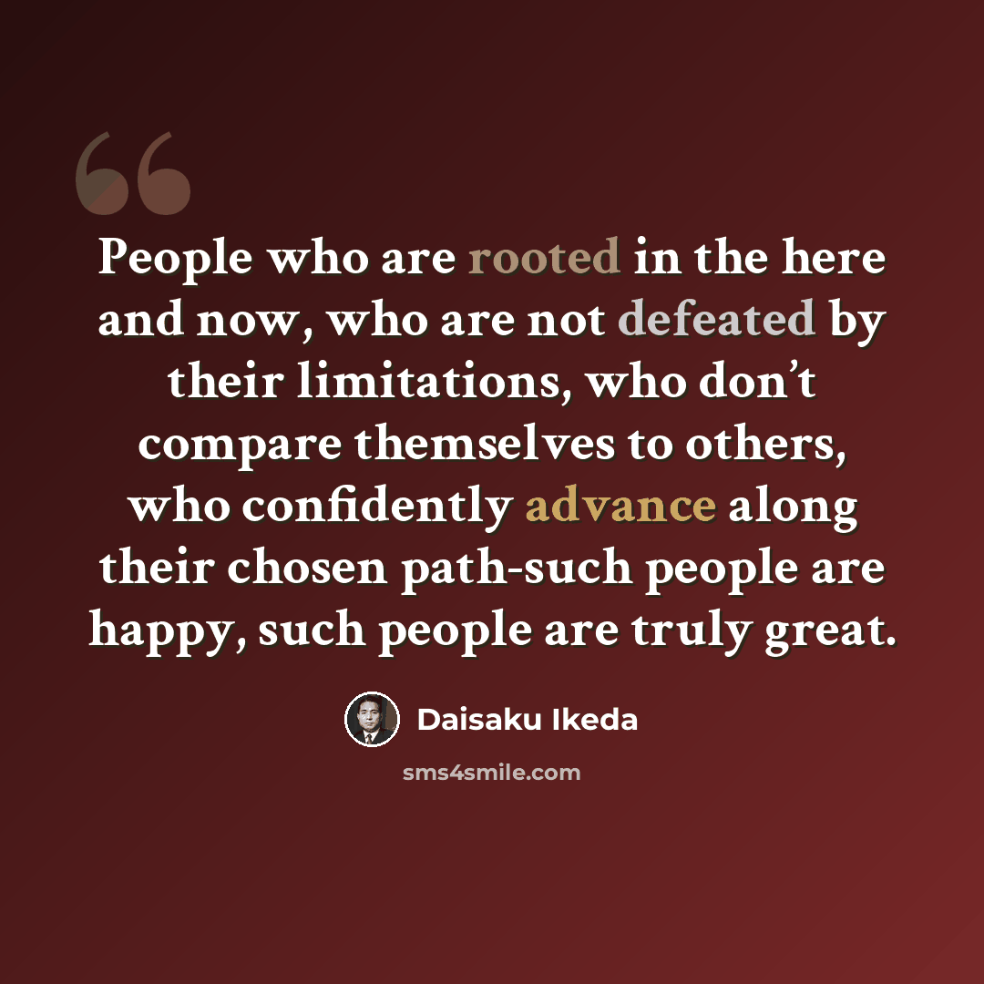 “People who are rooted in the here and now, who are not defeated by their limitations, who don’t compare themselves to others, who confidently advance along their chosen path-such people are happy, such people are truly great.” quote by Daisaku Ikeda