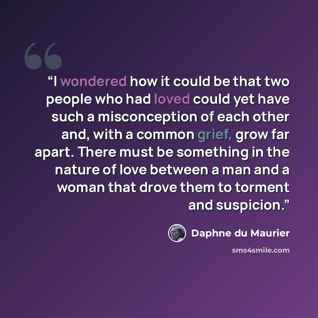 “I wondered how it could be that two people who had loved could yet have such a misconception of each other and, with a common grief, grow far apart. There must be something in the nature of love between a man and a woman that drove them to torment and suspicion.” quote by Daphne du Maurier