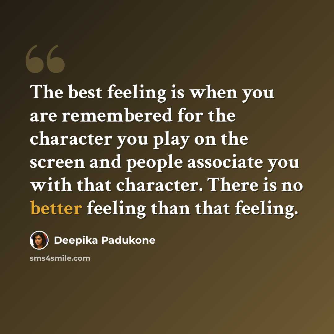 “The best feeling is when you are remembered for the character you play on the screen and people associate you with that character. There is no better feeling than that feeling.” quote by Deepika Padukone