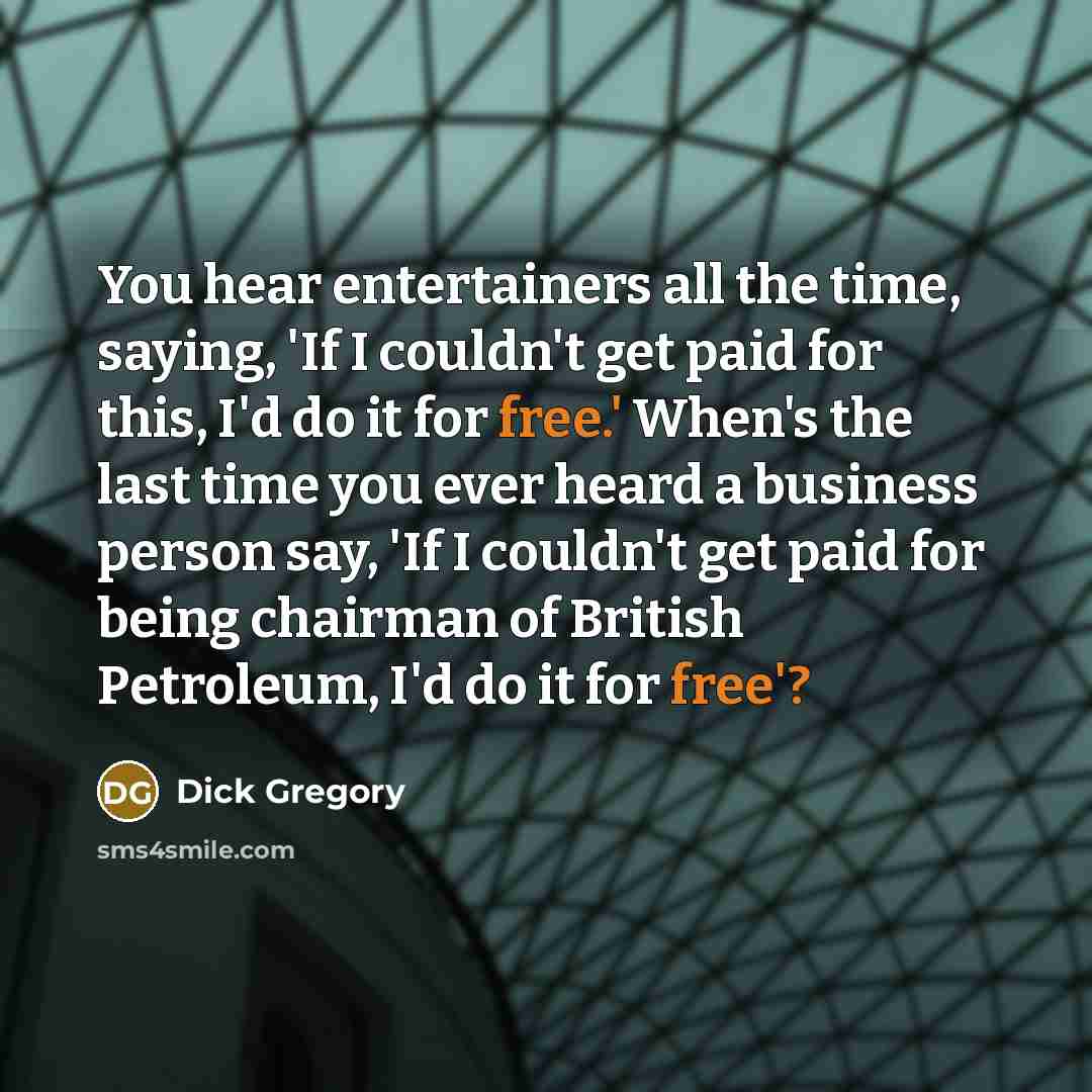 “You hear entertainers all the time, saying, 'If I couldn't get paid for this, I'd do it for free.' When's the last time you ever heard a business person say, 'If I couldn't get paid for being chairman of British Petroleum, I'd do it for free'?” quote by Dick Gregory