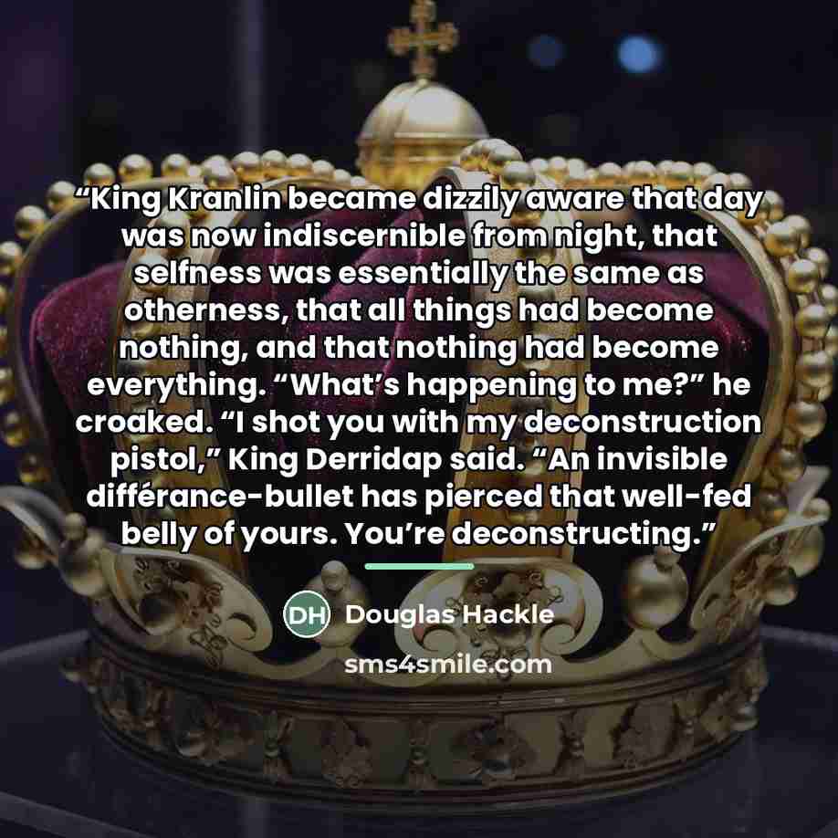 “King Kranlin became dizzily aware that day was now indiscernible from night, that selfness was essentially the same as otherness, that all things had become nothing, and that nothing had become everything. “What’s happening to me?” he croaked. “I shot you with my deconstruction pistol,” King…” quote by Douglas Hackle