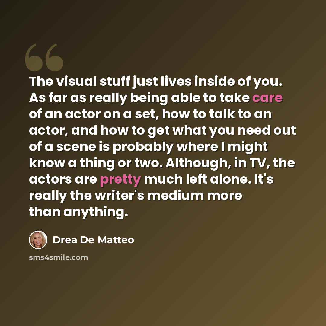 “The visual stuff just lives inside of you. As far as really being able to take care of an actor on a set, how to talk to an actor, and how to get what you need out of a scene is probably where I might know a thing or two. Although, in TV, the actors are pretty much left alone. It's really the…” quote by Drea de Matteo