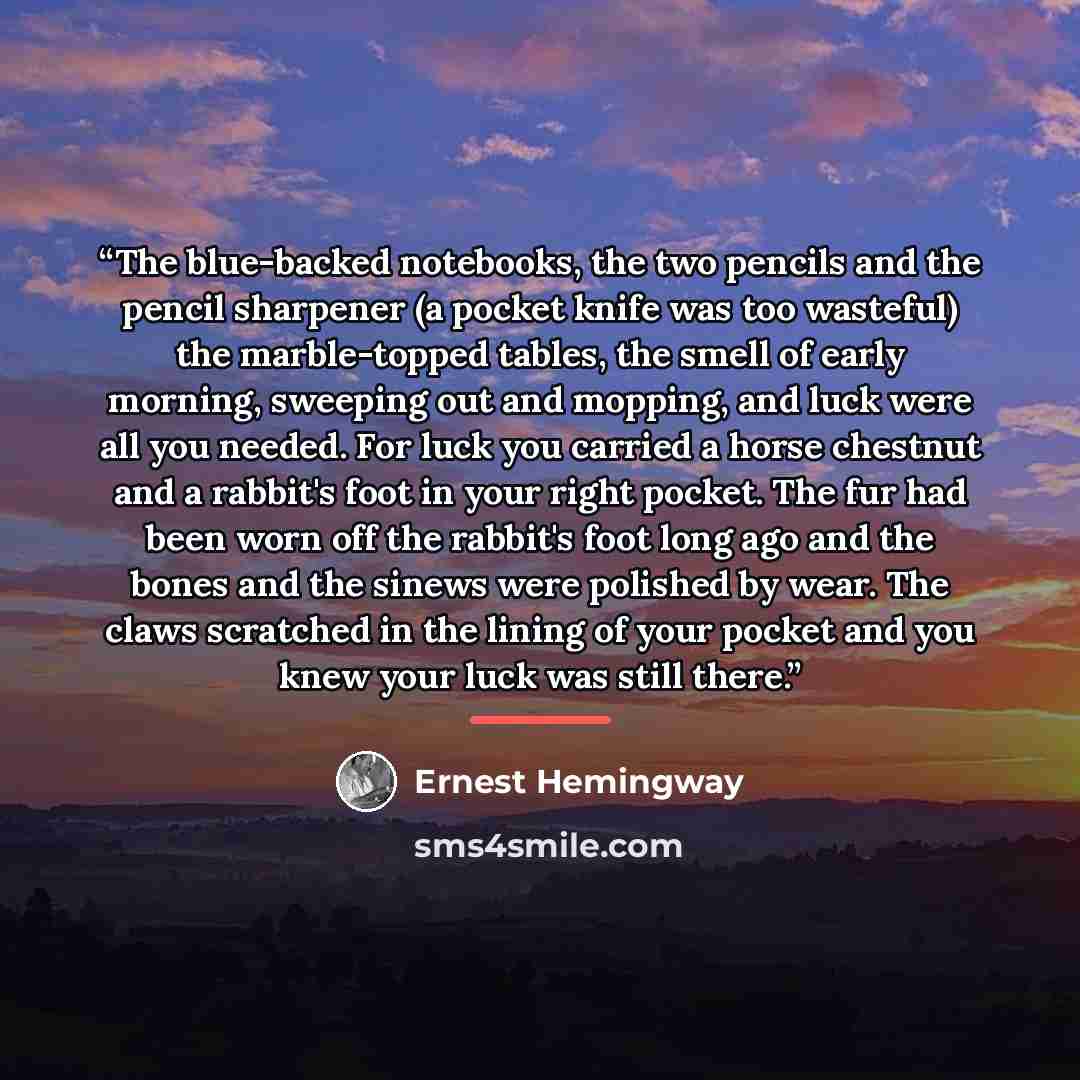 “The blue-backed notebooks, the two pencils and the pencil sharpener (a pocket knife was too wasteful) the marble-topped tables, the smell of early morning, sweeping out and mopping, and luck were all you needed. For luck you carried a horse chestnut and a rabbit's foot in your right pocket. The…” quote by Ernest Hemingway