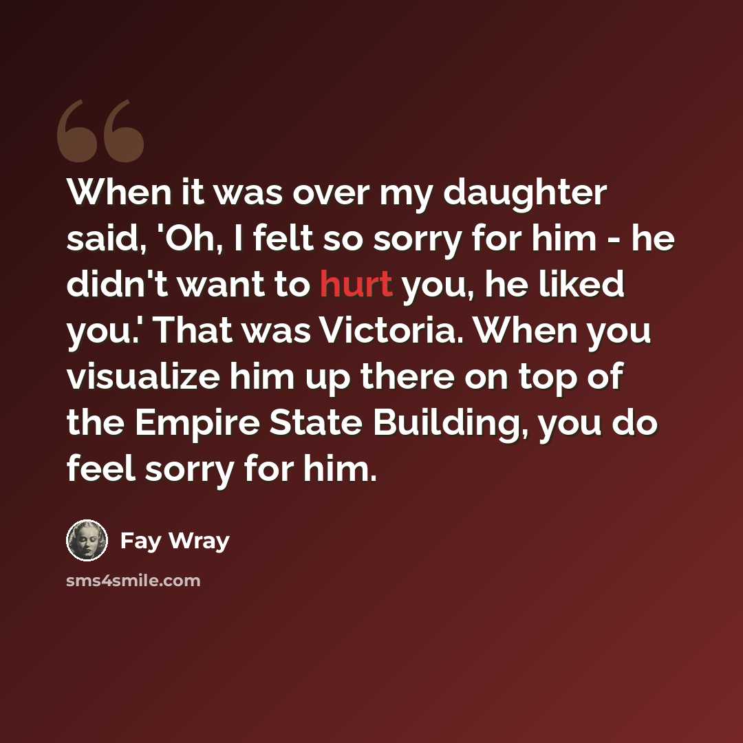 “When it was over my daughter said, 'Oh, I felt so sorry for him - he didn't want to hurt you, he liked you.' That was Victoria. When you visualize him up there on top of the Empire State Building, you do feel sorry for him.” quote by Fay Wray