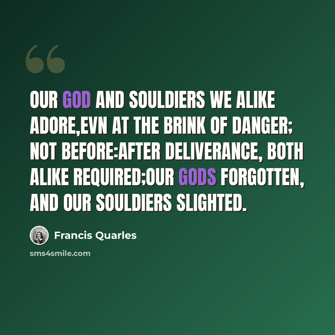“Our God and Souldiers we alike adore,Evn at the Brink of danger; not before:After deliverance, both alike required;Our Gods forgotten, and our Souldiers slighted.” quote by Francis Quarles