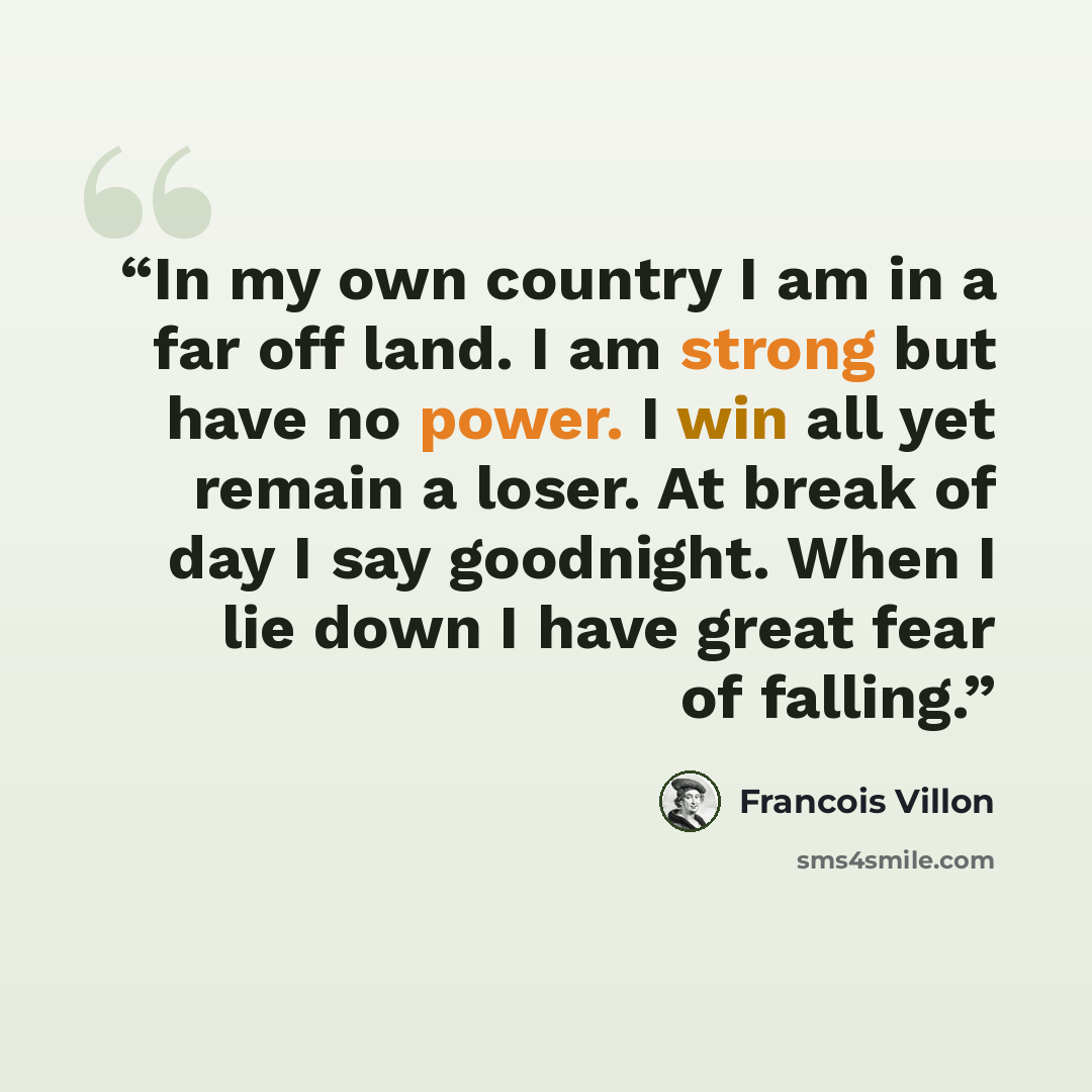 “In my own country I am in a far off land. I am strong but have no power. I win all yet remain a loser. At break of day I say goodnight. When I lie down I have great fear of falling.” quote by Francois Villon