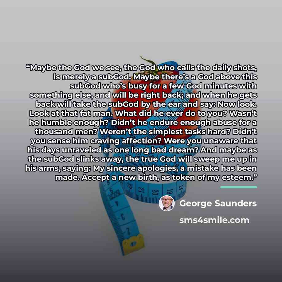 “Maybe the God we see, the God who calls the daily shots, is merely a subGod. Maybe there’s a God above this subGod who’s busy for a few God minutes with something else, and will be right back; and when he gets back will take the subGod by the ear and say: Now look. Look at that fat man. What did…” quote by George Saunders