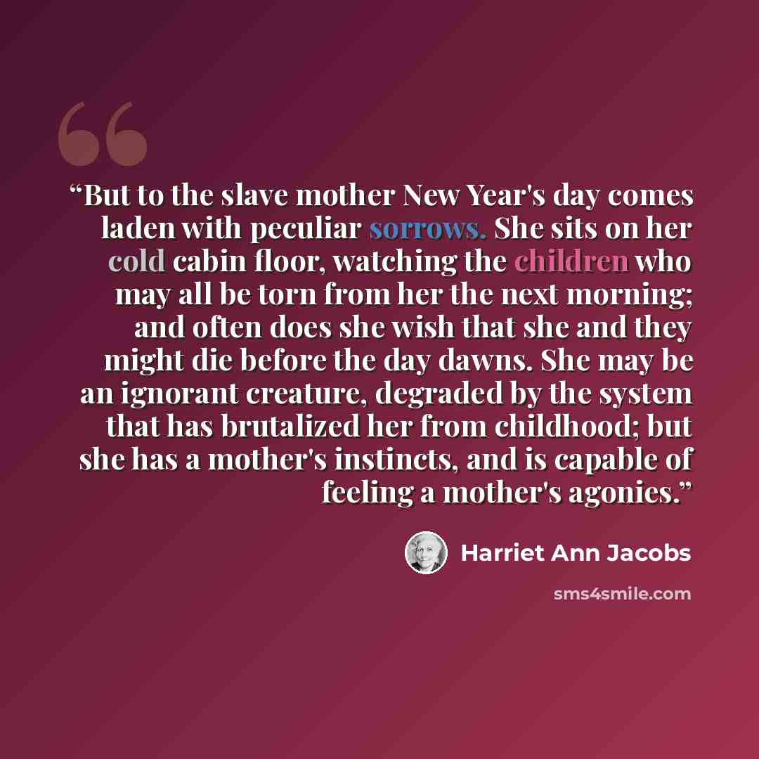 “But to the slave mother New Year's day comes laden with peculiar sorrows. She sits on her cold cabin floor, watching the children who may all be torn from her the next morning; and often does she wish that she and they might die before the day dawns. She may be an ignorant creature, degraded by…” quote by Harriet Ann Jacobs