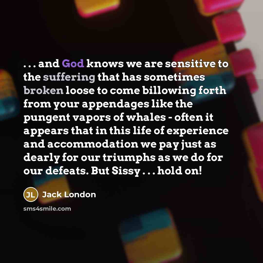 “. . . and God knows we are sensitive to the suffering that has sometimes broken loose to come billowing forth from your appendages like the pungent vapors of whales - often it appears that in this life of experience and accommodation we pay just as dearly for our triumphs as we do for our defeats…” quote by Jack London