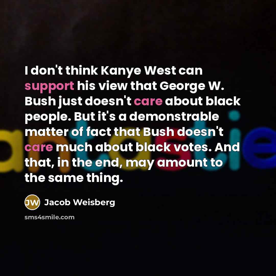 “I don't think Kanye West can support his view that George W. Bush just doesn't care about black people. But it's a demonstrable matter of fact that Bush doesn't care much about black votes. And that, in the end, may amount to the same thing.” quote by Jacob Weisberg