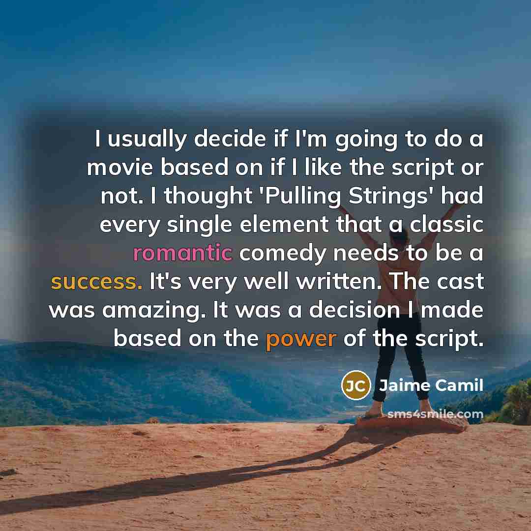 “I usually decide if I'm going to do a movie based on if I like the script or not. I thought 'Pulling Strings' had every single element that a classic romantic comedy needs to be a success. It's very well written. The cast was amazing. It was a decision I made based on the power of the script.” quote by Jaime Camil