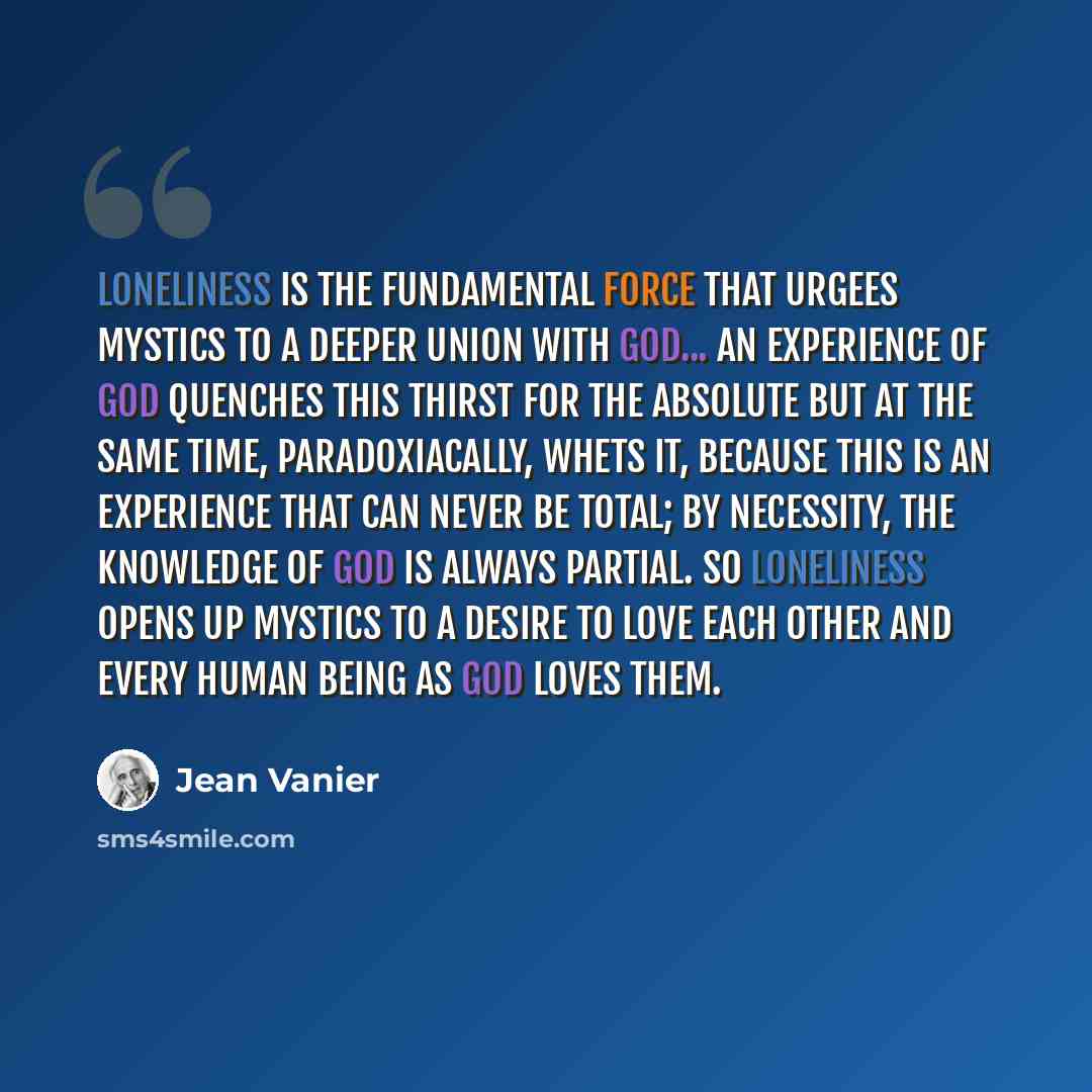 “Loneliness is the fundamental force that urgees mystics to a deeper union with God... An experience of God quenches this thirst for the absolute but at the same time, paradoxiacally, whets it, because this is an experience that can never be total; by necessity, the knowledge of God is always…” quote by Jean Vanier
