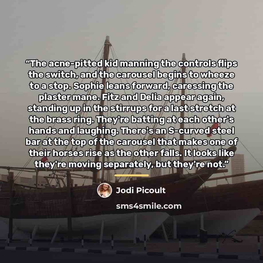 “The acne-pitted kid manning the controls flips the switch, and the carousel begins to wheeze to a stop. Sophie leans forward, caressing the plaster mane. Fitz and Delia appear again, standing up in the stirrups for a last stretch at the brass ring. They're batting at each other's hands and…” quote by Jodi Picoult