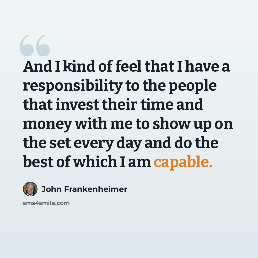 “And I kind of feel that I have a responsibility to the people that invest their time and money with me to show up on the set every day and do the best of which I am capable.” quote by John Frankenheimer