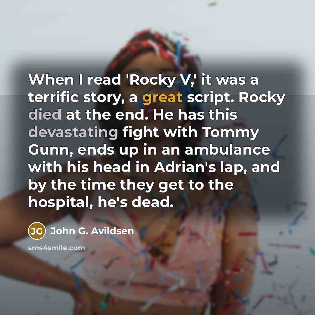 “When I read 'Rocky V,' it was a terrific story, a great script. Rocky died at the end. He has this devastating fight with Tommy Gunn, ends up in an ambulance with his head in Adrian's lap, and by the time they get to the hospital, he's dead.” quote by John G. Avildsen