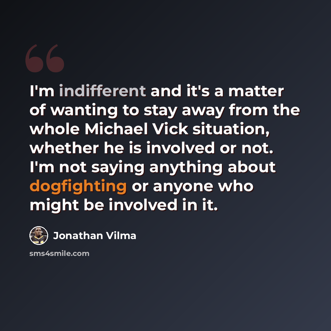“I'm indifferent and it's a matter of wanting to stay away from the whole Michael Vick situation, whether he is involved or not. I'm not saying anything about dogfighting or anyone who might be involved in it.” quote by Jonathan Vilma