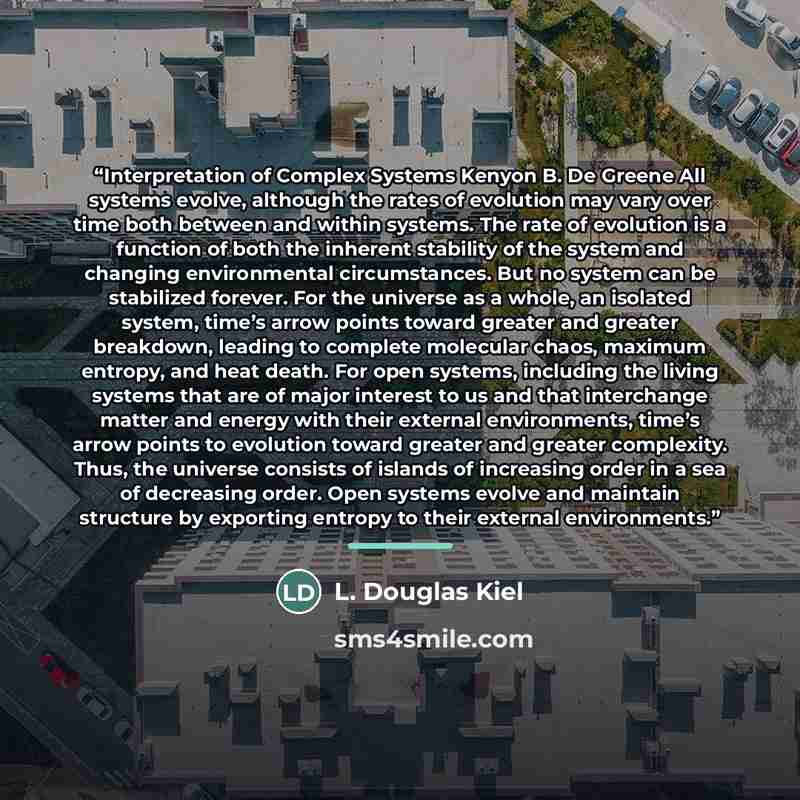 “Interpretation of Complex Systems Kenyon B. De Greene All systems evolve, although the rates of evolution may vary over time both between and within systems. The rate of evolution is a function of both the inherent stability of the system and changing environmental circumstances. But no system can…” quote by L. Douglas Kiel