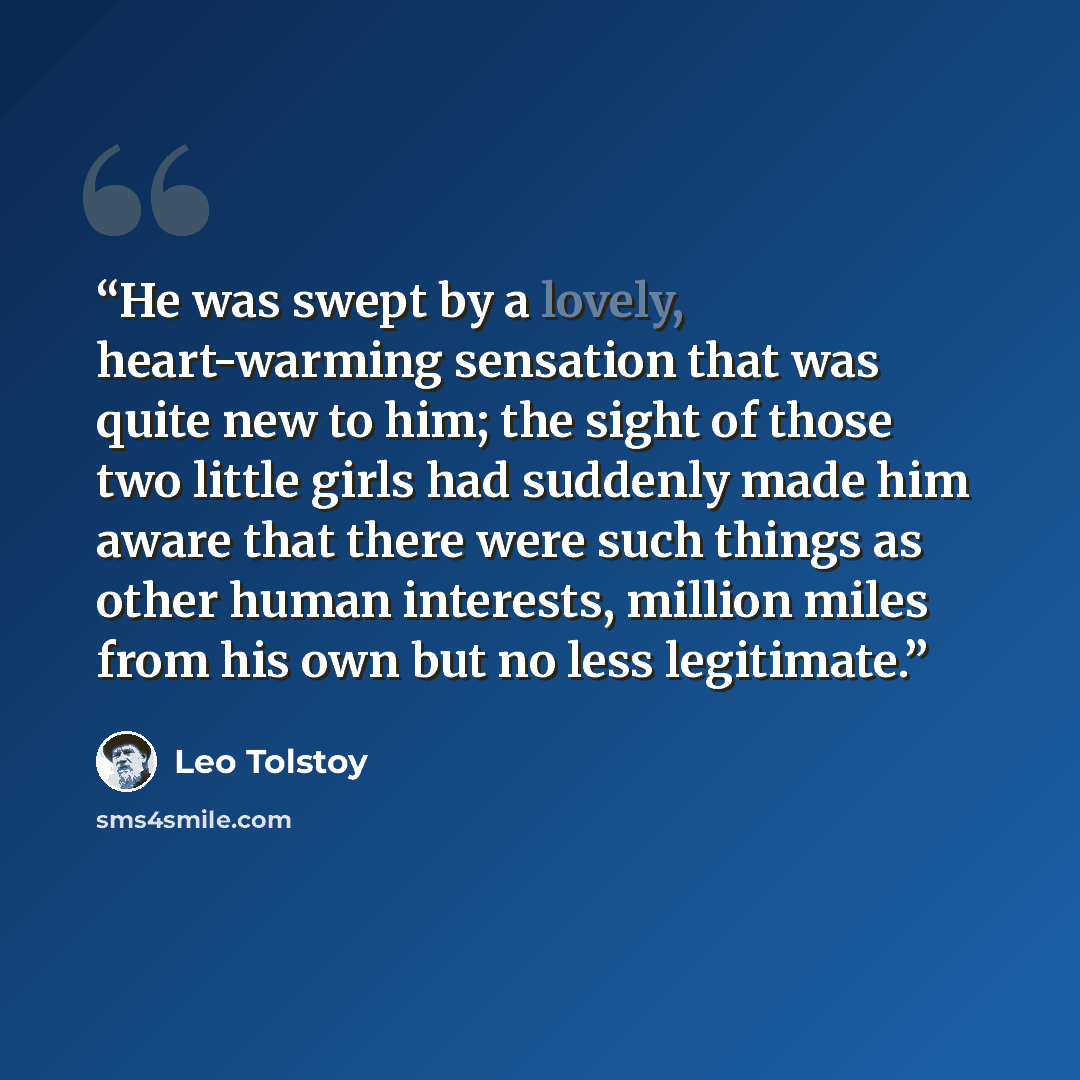 “He was swept by a lovely, heart-warming sensation that was quite new to him; the sight of those two little girls had suddenly made him aware that there were such things as other human interests, million miles from his own but no less legitimate.” quote by Leo Tolstoy