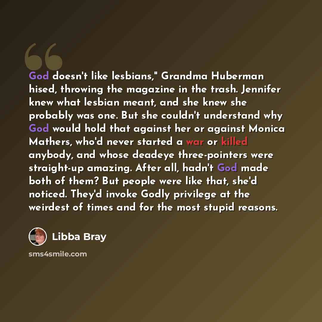 “God doesn't like lesbians," Grandma Huberman hised, throwing the magazine in the trash. Jennifer knew what lesbian meant, and she knew she probably was one. But she couldn't understand why God would hold that against her or against Monica Mathers, who'd never started a war or killed anybody, and…” quote by Libba Bray