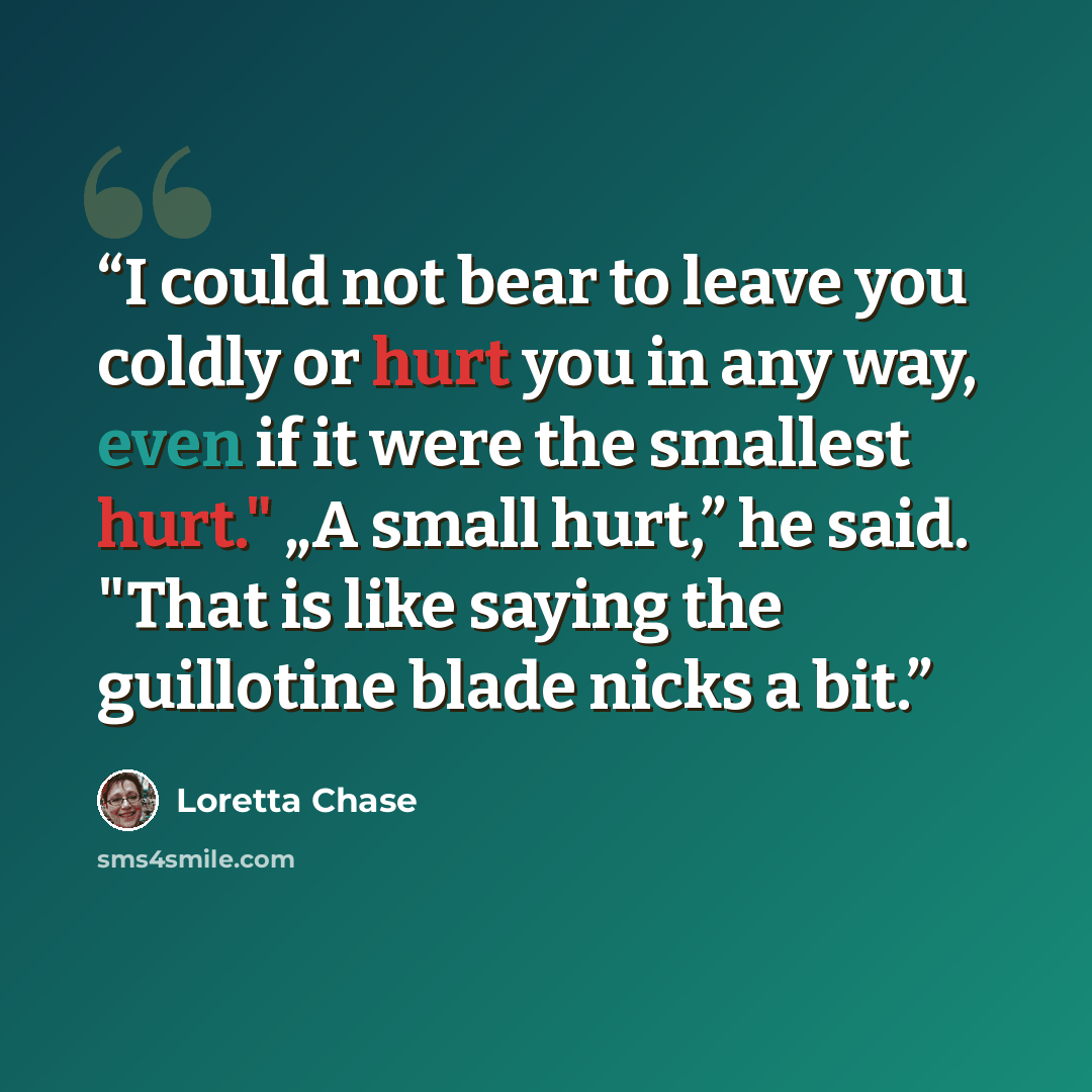 “I could not bear to leave you coldly or hurt you in any way, even if it were the smallest hurt." „A small hurt,” he said. "That is like saying the guillotine blade nicks a bit.” quote by Loretta Chase