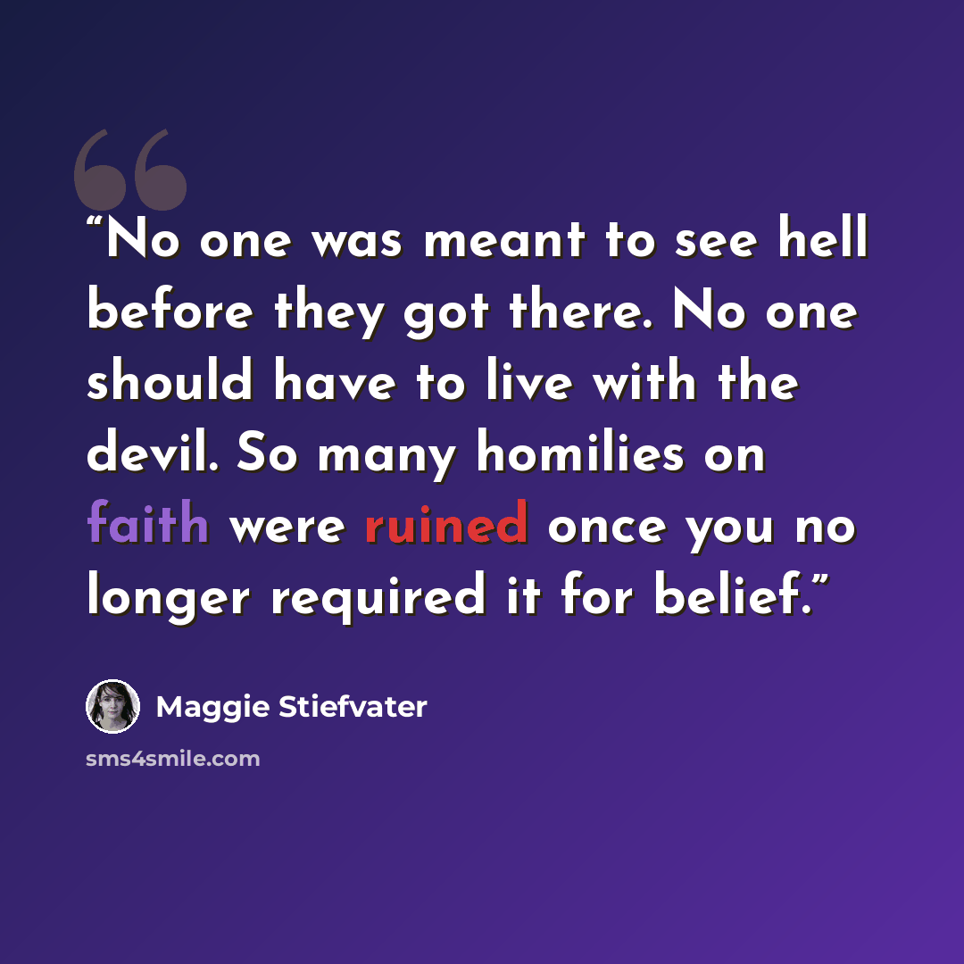 “No one was meant to see hell before they got there. No one should have to live with the devil. So many homilies on faith were ruined once you no longer required it for belief.” quote by Maggie Stiefvater