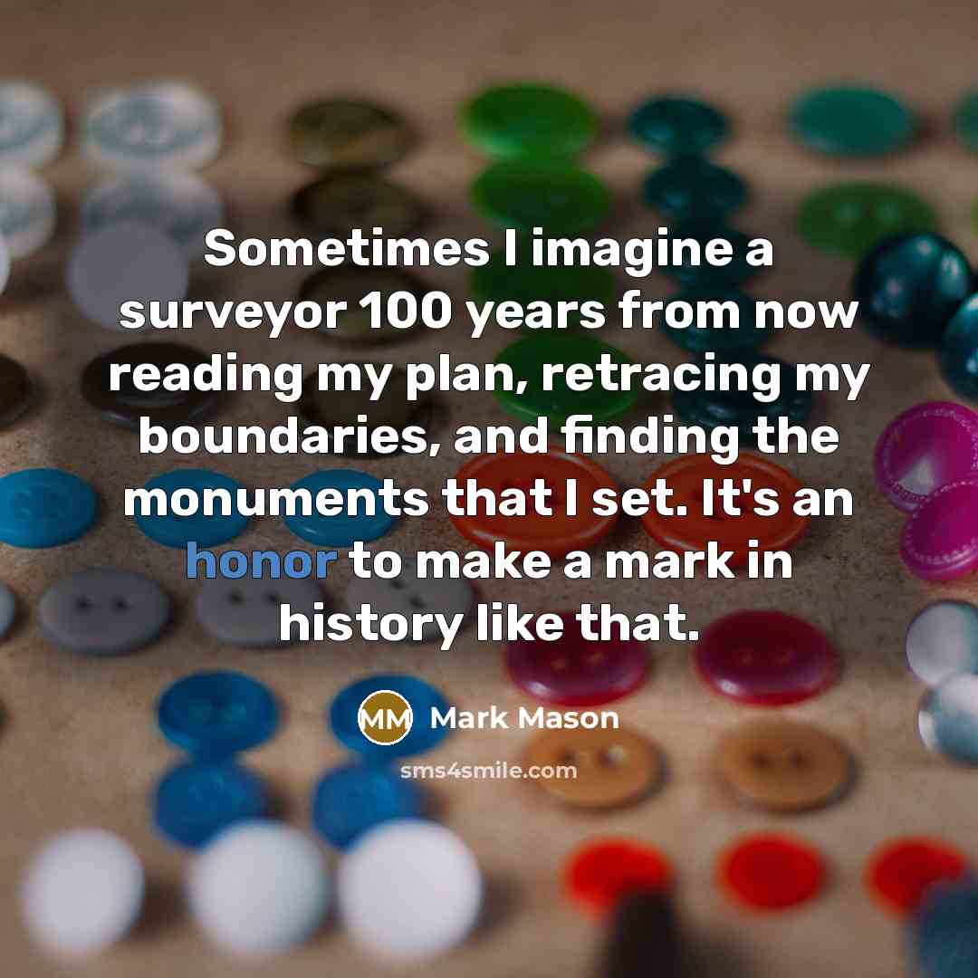“Sometimes I imagine a surveyor 100 years from now reading my plan, retracing my boundaries, and finding the monuments that I set. It's an honor to make a mark in history like that.” quote by Mark Mason