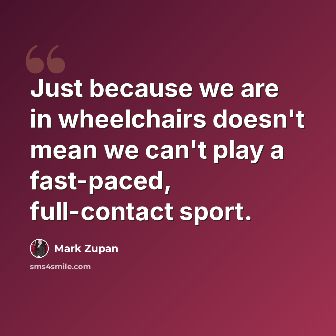 “Just because we are in wheelchairs doesn't mean we can't play a fast-paced, full-contact sport.” quote by Mark Zupan