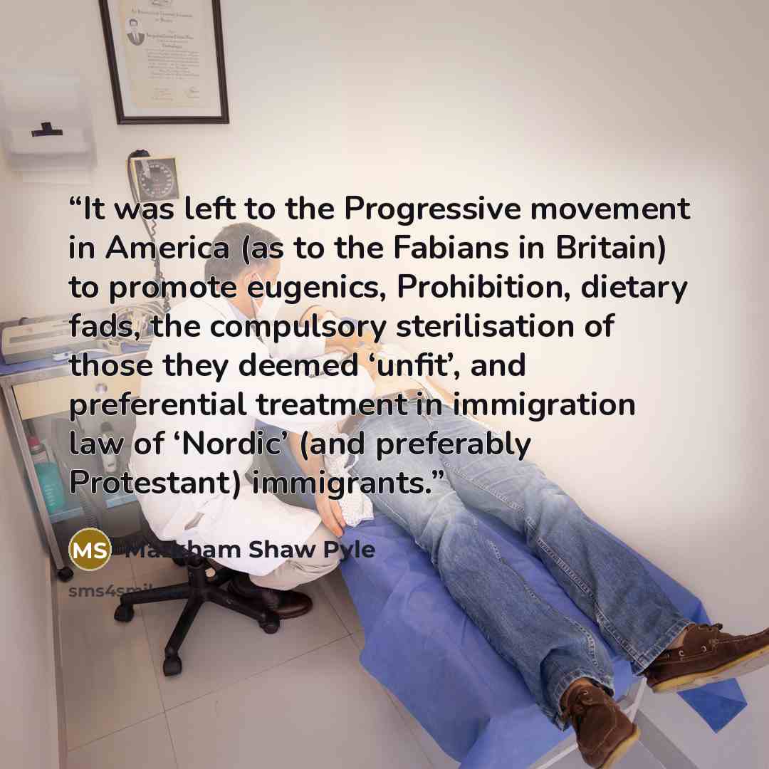 “It was left to the Progressive movement in America (as to the Fabians in Britain) to promote eugenics, Prohibition, dietary fads, the compulsory sterilisation of those they deemed ‘unfit’, and preferential treatment in immigration law of ‘Nordic’ (and preferably Protestant) immigrants.” quote by Markham Shaw Pyle