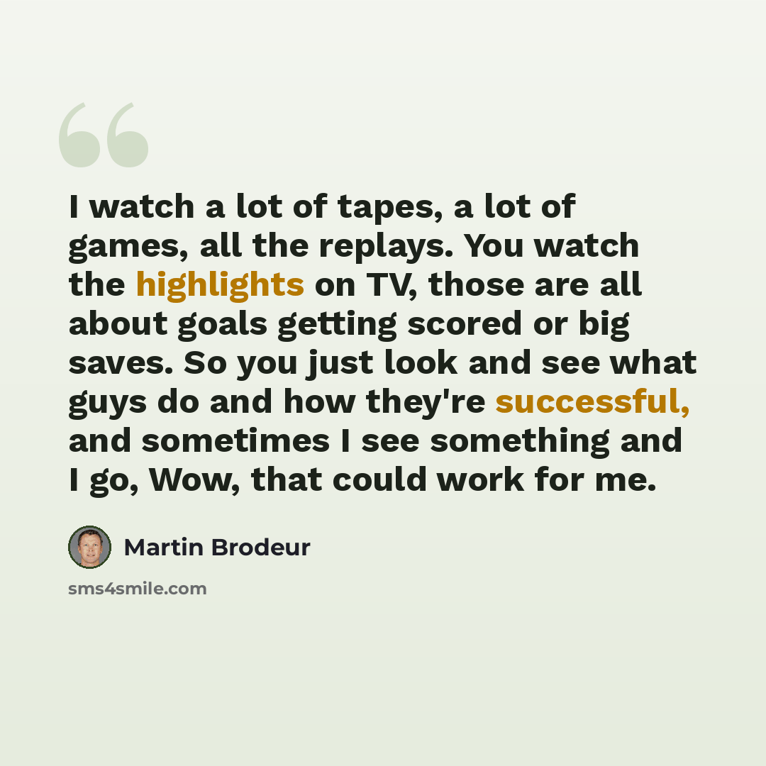 “I watch a lot of tapes, a lot of games, all the replays. You watch the highlights on TV, those are all about goals getting scored or big saves. So you just look and see what guys do and how they're successful, and sometimes I see something and I go, Wow, that could work for me.” quote by Martin Brodeur